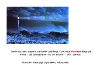 Die lichtstralen staan in de optiek van Roos Vonk voor waarden die je als 
mens – als volwassene – na wilt streven - Wilt naleven. 
Waarden waarop je afgerekend wilt worden. 
 