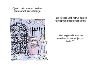 Bijvoorbeeld – in een andere 
beeldspraak en verhaaltje 
– als je door Sint Petrus aan de 
hemelpoort beoordeeld wordt: 
“Heb je geleefd naar de 
waarden die ervoor jou toe 
deden?” 
 