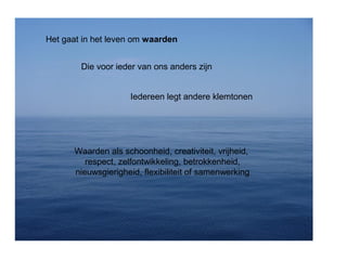 Het gaat in het leven om waarden 
Die voor ieder van ons anders zijn 
Iedereen legt andere klemtonen 
Waarden als schoonheid, creativiteit, vrijheid, 
respect, zelfontwikkeling, betrokkenheid, 
nieuwsgierigheid, flexibiliteit of samenwerking 
 