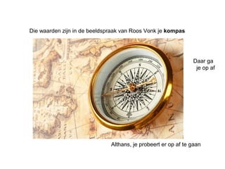 Die waarden zijn in de beeldspraak van Roos Vonk je kompas 
Daar ga 
je op af 
Althans, je probeert er op af te gaan 
 
