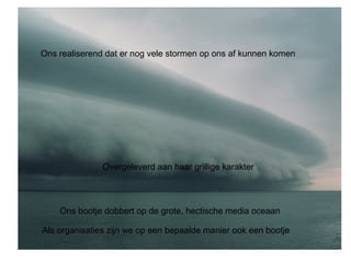 Ons realiserend dat er nog vele stormen op ons af kunnen komen 
Overgeleverd aan haar grillige karakter 
Ons bootje dobbert op de grote, hectische media oceaan 
Als organisaties zijn we op een bepaalde manier ook een bootje 
 