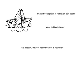 In zijn beeldspraak is het leven een bootje 
Maar dat is niet waar 
De oceaan, de zee, het water: dat is het leven 
 