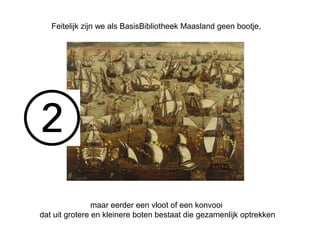 Feitelijk zijn we als BasisBibliotheek Maasland geen bootje, 
maar eerder een vloot of een konvooi 
dat uit grotere en kleinere boten bestaat die gezamenlijk optrekken 
 