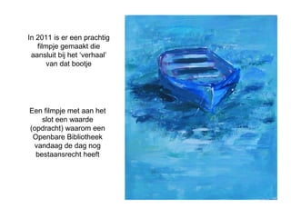 In 2011 is er een prachtig 
filmpje gemaakt die 
aansluit bij het ‘verhaal’ 
van dat bootje 
Een filmpje met aan het 
slot een waarde 
(opdracht) waarom een 
Openbare Bibliotheek 
vandaag de dag nog 
bestaansrecht heeft 
 