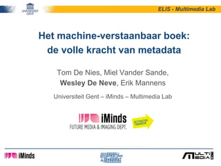 Het machine-verstaanbaar boek:
de volle kracht van metadata
Tom De Nies, Miel Vander Sande,
Wesley De Neve, Erik Mannens
Universiteit Gent – iMinds – Multimedia Lab
ELIS - Multimedia Lab
 