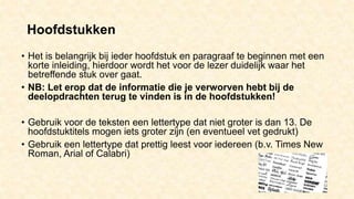 Hoofdstukken
• Het is belangrijk bij ieder hoofdstuk en paragraaf te beginnen met een
korte inleiding, hierdoor wordt het voor de lezer duidelijk waar het
betreffende stuk over gaat.
• NB: Let erop dat de informatie die je verworven hebt bij de
deelopdrachten terug te vinden is in de hoofdstukken!
• Gebruik voor de teksten een lettertype dat niet groter is dan 13. De
hoofdstuktitels mogen iets groter zijn (en eventueel vet gedrukt)
• Gebruik een lettertype dat prettig leest voor iedereen (b.v. Times New
Roman, Arial of Calabri)
 