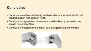 Conclusies
• Conclusies moeten zelfstandig leesbaar zijn voor iemand die de rest
van het rapport niet gelezen heeft
• Conclusies volgen direct uit eerdere hoofdstukken (conclusies dus
van de deelopdrachten!)
• Conclusies moeten kernachtig en duidelijk geformuleerd worden.
 