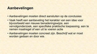 Aanbevelingen
• Aanbevelingen moeten direct aansluiten op de conclusies
• Vaak heeft een aanbeveling het karakter van een idee voor
bijvoorbeeld een nieuwe benaderingswijze, een
vervolgonderzoek, een specifieke praktische toepassing, een te
nemen maatregel of een uit te voeren actie
• Aanbevelingen moeten concreet zijn. Beschrijf wat er moet
worden gedaan en door wie.
 