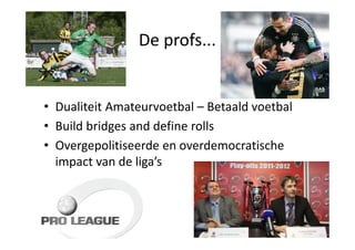 De profs...


• Dualiteit Amateurvoetbal – Betaald voetbal
• Build bridges and define rolls
• Overgepolitiseerde en overdemocratische
  impact van de liga’s
 