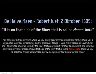 De Halve Maen - Robert Juet, 2 Oktober 1609:
  “It is on that side of the Riuer that is called Manna-hata”

   “on the other side of the riuer, where we saw a very good piece of ground: and hard by there was a
   Cliffe, that looked of the colour of a white greene, as though it were either Copper, or Silver Myne:
  and I thinke it to be one of them, by the Trees that grow vpon it. For they be all burned, and the other
   places are greene as grasse, it is on that side of the Riuer that is called Manna-hata. There we saw
             no people to trouble vs: and rode quietly all night; but had much wind and raine.”




Thursday, June 18, 2009
 