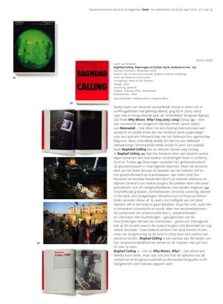 expertisecentrum kunst & vormgeving • bool: het nederlandse fotoboek 1940-2010 p13 van 14




                                                                                                    2000—2010
                                Geert van Kesteren
                                Baghdad Calling. Reportages uit Turkije, Syrië, Jordanië en Irak [50]
                                Episode Publishers, Rotterdam 2008
                                auteurs: Jan Gruiters (voorwoord), Brigitte Lardinois (inleiding),
51                              Geert van Kesteren (interviews)
                                vormgeving: Mevis & Van Deursen
                                oplage: 3500
                                uitvoering: genaaid
                                drukker: Dijkman offset, Amsterdam
                                druktechniek: offset
                                bijzonderheden: Nederlandse en Engelse editie
          50
                                Nadat Geert van Kesteren aanvankelijk vooral in zwart-wit in
                                conflictgebieden had gefotografeerd, ging hij in 2003-2004
                                naar Irak en fotografeerde daar als ‘embedded’ fotograaf digitaal.
                                Zijn boek Why Mister, Why? Iraq 2003-2004 (2004) [51] – met
                                een voorwoord van reisgenoot Michael Hirsh, senior editor
                                van Newsweek – trok direct na verschijning internationaal veel
                                aandacht en leidde ertoe dat Van Kesteren werd uitgenodigd
                                voor een aspirant-lidmaatschap van het fameuze foto-agentschap
                                Magnum. Maar uiteindelijk leidde dit niet tot een definitief
                                lidmaatschap. Vermoedelijk mede omdat hij door zijn tweede
                                boek Baghdad Calling een te radicale nieuwe weg insloeg.
                                In Baghad Calling [50] laat Van Kesteren door een beperkt aantal
                                eigen opnamen zien hoe Iraakse vluchtelingen leven in Jordanië,
                                Syrië en Turkije.[52] Deze eigen opnamen zijn gereproduceeerd
                                op glanzend papier in inspringende katernen. Maar het grootste
                                deel van het boek bestaat uit beelden van de Irakezen zelf en
                                zijn gereproduceerd op krantenpapier: een team rond Van
                                Kesteren verzamelde honderden foto’s uit mobiele telefoons en
                                digitale camera’s van Iraakse burgers die plekken laten zien waar
                                journalisten zich om veiligheidsredenen niet konden begeven.[53]
                                Ontploffende granaten, familiefeesten, etnische zuivering, dansen
                                in het park, een stukgeslagen infrastructuur en hoop op betere
                                tijden wisselen elkaar af. Ik raad u ten stelligste aan om deze
                                beelden zelf in het boek te gaan bekijken. Koop het snel, want het
                                is binnenkort uitverkocht en wordt zeker een verzamelaarsitem.
                                De combinatie van professionele foto’s, amateurbeelden
                                en interviews met vluchtelingen – getuigenissen van de
                                verschrikkingen die hen zijn overkomen – geven een indringende
                                kijk op de situatie waarin de Iraakse burgers zich bevonden en nog
                                steeds bevinden. Zoals bekend verkeert het land immers in een
                                staat van burgeroorlog na de inval in 2003 door een coalitie van
                                westerse landen. Baghad Calling is een oproep aan die landen om
     52                         hun verantwoordelijkheid te nemen en de Irakezen niet aan hun
                                lot over te laten.
                                Baghad Calling is – net als Why Mister, Why? – niet alleen een
                                beeldschoon boek, maar laat ook zien hoe de opkomst van de
                                camphone en burgerjournalistiek professionele fotografen in dit
                                tijdsgewricht voor nieuwe opgaven stelt.
 