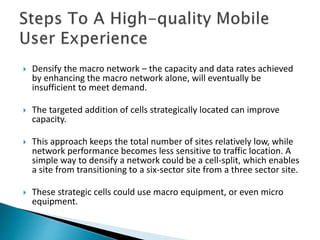  Densify the macro network – the capacity and data rates achieved
by enhancing the macro network alone, will eventually be
insufficient to meet demand.
 The targeted addition of cells strategically located can improve
capacity.
 This approach keeps the total number of sites relatively low, while
network performance becomes less sensitive to traffic location. A
simple way to densify a network could be a cell-split, which enables
a site from transitioning to a six-sector site from a three sector site.
 These strategic cells could use macro equipment, or even micro
equipment.
 