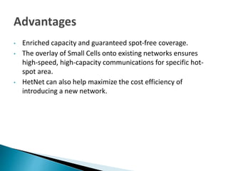 • Enriched capacity and guaranteed spot-free coverage.
• The overlay of Small Cells onto existing networks ensures
high-speed, high-capacity communications for specific hot-
spot area.
• HetNet can also help maximize the cost efficiency of
introducing a new network.
 