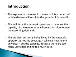  The exponential increase in the use of interconnected
mobile devices will result in the growth of data traﬃc.
 This will force the network operators to increase the
capacity of the networks in a dramatic fashion to meet
the upcoming demands.
 The problem currently being faced by the networks
operators is not the coverage – which is now nearly
universal – but the capacity. Because there are too
many users demanding too much data.
Introduction
 