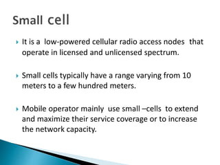  It is a low-powered cellular radio access nodes that
operate in licensed and unlicensed spectrum.
 Small cells typically have a range varying from 10
meters to a few hundred meters.
 Mobile operator mainly use small –cells to extend
and maximize their service coverage or to increase
the network capacity.
 