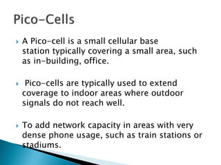  A Pico-cell is a small cellular base
station typically covering a small area, such
as in-building, office.
 Pico-cells are typically used to extend
coverage to indoor areas where outdoor
signals do not reach well.
 To add network capacity in areas with very
dense phone usage, such as train stations or
stadiums.
 