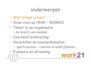 onderwerpen
•  Wat brengt u hier?
•  Onze visie op HNW – WORK21
•  Talent in uw organisatie
   - de kracht van mensen
•  Coachend leiderschap
•  Verschillen en overeenkomsten
  – sportcoachen – coachen in bedrijfsleven
•  Evaluatie en afronding
 
