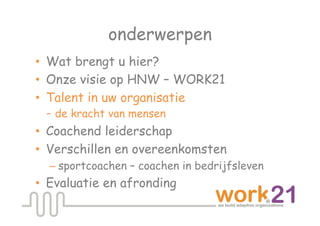 onderwerpen
•  Wat brengt u hier?
•  Onze visie op HNW – WORK21
•  Talent in uw organisatie
   - de kracht van mensen
•  Coachend leiderschap
•  Verschillen en overeenkomsten
  – sportcoachen – coachen in bedrijfsleven
•  Evaluatie en afronding
 