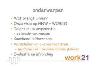 onderwerpen
•  Wat brengt u hier?
•  Onze visie op HNW – WORK21
•  Talent in uw organisatie
   - de kracht van mensen
•  Coachend leiderschap
•  Verschillen en overeenkomsten
  – sportcoachen – coachen in bedrijfsleven
•  Evaluatie en afronding
 