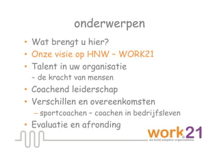 onderwerpen
•  Wat brengt u hier?
•  Onze visie op HNW – WORK21
•  Talent in uw organisatie
   - de kracht van mensen
•  Coachend leiderschap
•  Verschillen en overeenkomsten
  – sportcoachen – coachen in bedrijfsleven
•  Evaluatie en afronding
 