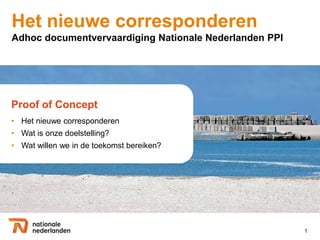 Het nieuwe corresponderen
Adhoc documentvervaardiging Nationale Nederlanden PPI




Proof of Concept
• Het nieuwe corresponderen
• Wat is onze doelstelling?
• Wat willen we in de toekomst bereiken?




                                                        1
 