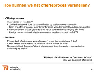 Hoe kunnen we het offerteproces versnellen?


• Offerteprocesen
 - Waar komen we vandaan?
   - Juridisch maatwerk voor corporate klanten op basis van open calculatie
   - Geen one-stop-shopping: meerdere interacties voor definitief akkoord zijn gebruikelijk
   - Arbeidsintensief proces gebaseerd op adhoc documentvervaardiging met „Word‟
   - Huidige proces past niet bij principe van een standaardproduct zoals PPI

• Kortom:
 - Primair doel: offerteproces versnellen van 1 week doorlooptijd naar 1 dag!
 - Adhoc proces structureren: bouwstenen kiezen, klikken en klaar
 - Na selectie biedt DocumentWizard: dialoog, data-tekst integratie, 4-ogen
   principe, aansluiting op archief



                                         “Foutloos tijd winnen met de Document Wizard”
                                                            (Stijn van Schijndel, Marketing)



                                                                                              4
 