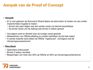 Aanpak van de Proof of Concept


• Aanpak
 - Er is voor gekozen de Document Wizard tijdens de pilot extern te hosten om een snelle
   implementatie mogelijk te maken
   - binnen een paar dagen was een eerste versie via Internet beschikbaar
   - de eerste versie van de dialoog was binnen 2 weken gereed

 - Vervolgens werd er iteratief naar de huidige versie gewerkt
 - Medewerkers van Offerte-afdeling en juristen betrokken bij het hele traject
 - In eerste instantie werd alleen de Offerte “ingebouwd”, vervolgens ook de
   Uitvoeringsovereenkomst

• Resultaat
 - Gebruikers enthousiast!
 - Binnen 2 weken resultaat
 - Besparingen van meer dan 50% op Offerte en 80% op Uitvoeringsovereenkomst



                                                                                           5
 