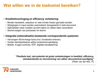 Wat willen we in de toekomst bereiken?


• Kwaliteitsverhoging en efficiency verbetering
 -   Minder handwerk, waardoor er veel minder fouten gemaakt worden
 -   Wijzigingen in input worden automatisch doorgewerkt in hele document
 -   Specialisten weer inzetten op kern-taken en alleen laten accorderen
 -   Samenvoegen van processen en teams

• Integratie (rationalisatie) bestaande correspondentie systemen
 - Vervangen Word-merge tools (incl. honderden brieven)
 - Verder standaardiseren adhoc productvervaardiging
 - Mobile, 4-ogen-controle, STP, digitale handtekening



                                  “Flexibele tool, met potentie tot grote verbeterslagen in
                         kwaliteit, efficiency, standaardisatie en structurering van adhoc
                                                                  documentvervaardiging”
                                                                      (Peter van der Klis, IT)


                                                                                             6
 