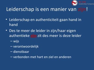 Leiderschap is een manier van zijn!
• Leiderschap en authenticiteit gaan hand in
hand
• Des te meer de leider in zijn/haar eigen
authentieke zijn zit des meer is deze leider
– wijs
– verantwoordelijk
– dienstbaar
– verbonden met hart en ziel en anderen
 