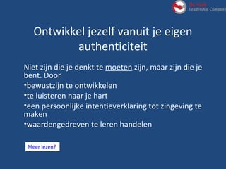 Meer lezen?
Ontwikkel jezelf vanuit je eigen
authenticiteit
Niet zijn die je denkt te moeten zijn, maar zijn die je
bent. Door
•bewustzijn te ontwikkelen
•te luisteren naar je hart
•een persoonlijke intentieverklaring tot zingeving te
maken
•waardengedreven te leren handelen
 