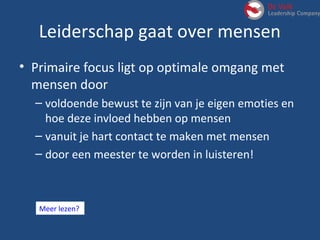 Leiderschap gaat over mensen
• Primaire focus ligt op optimale omgang met
mensen door
– voldoende bewust te zijn van je eigen emoties en
hoe deze invloed hebben op mensen
– vanuit je hart contact te maken met mensen
– door een meester te worden in luisteren!
Meer lezen?
 