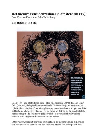 Het	
 Nieuwe	
 Pensioenverhaal	
 in	
 Amsterdam	
 (17)	
 
Door	
 Peter	
 de	
 Kuster	
 met	
 Falco	
 Valkenburg	
 
	
 
Een	
 Held(in)	
 in	
 Geld:	
 	
 	
 
	
 




	
 	
 	
 	
 	
 	
 	
 	
 	
                                                                                              	
 
	
 
Ben	
 jij	
 een	
 Held	
 of	
 Heldin	
 in	
 Geld?	
 	
 Hoe	
 hoog	
 is	
 jouw	
 GQ?	
 Ik	
 doel	
 op	
 jouw	
 
Geld	
 Quotient,	
 de	
 logische	
 en	
 emotionele	
 factoren	
 die	
 jouw	
 persoonlijke	
 
rijkdom	
 beinvloeden.	
 Financiele	
 planning	
 gaat	
 niet	
 alleen	
 over	
 persoonlijke	
 
geldzaken	
 en	
 beleggen	
 -­‐	
 hoewel	
 dit	
 de	
 halve	
 wedstrijd	
 is.	
 De	
 noodzakelijke	
 
kennis	
 krijgen	
 -­‐	
 de	
 financiele	
 geletterheid	
 -­‐	
 is	
 slechts	
 de	
 helft	
 van	
 het	
 
verhaal	
 voor	
 diegenen	
 die	
 vooruit	
 willen	
 komen.	
 	
 
	
 
GQ	
 vertegenwoordigt	
 zowel	
 de	
 intellectuele	
 als	
 de	
 emotionele	
 dimensies	
 
van	
 het	
 financiele	
 verhaal	
 van	
 een	
 individu.	
 Het	
 is	
 een	
 concept	
 dat	
 niet	
 	
 
 