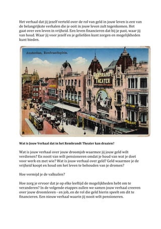 Het	
 verhaal	
 dat	
 jij	
 jezelf	
 verteld	
 over	
 de	
 rol	
 van	
 geld	
 in	
 jouw	
 leven	
 is	
 een	
 van	
 
de	
 belangrijkste	
 verhalen	
 die	
 je	
 ooit	
 in	
 jouw	
 leven	
 zult	
 tegenkomen.	
 Het	
 
gaat	
 over	
 een	
 leven	
 in	
 vrijheid.	
 Een	
 leven	
 financieren	
 dat	
 bij	
 je	
 past,	
 waar	
 jij	
 
van	
 houd.	
 Waar	
 jij	
 voor	
 jezelf	
 en	
 je	
 geliefden	
 kunt	
 zorgen	
 en	
 mogelijkheden	
 
kunt	
 bieden.	
 	
 
	
 




                                                                                                                                       	
 
	
 
Wat	
 is	
 Jouw	
 Verhaal	
 dat	
 in	
 het	
 Rembrandt	
 Theater	
 kan	
 draaien?	
 	
 
	
 
Wat	
 is	
 jouw	
 verhaal	
 over	
 jouw	
 droomjob	
 waarmee	
 jij	
 jouw	
 geld	
 wilt	
 
verdienen?	
 En	
 nooit	
 van	
 wilt	
 pensioneren	
 omdat	
 je	
 houd	
 van	
 wat	
 je	
 doet	
 
voor	
 werk	
 en	
 met	
 wie?	
 Wat	
 is	
 jouw	
 verhaal	
 over	
 geld?	
 Geld	
 waarmee	
 je	
 de	
 
vrijheid	
 koopt	
 en	
 houd	
 om	
 het	
 leven	
 te	
 behouden	
 van	
 je	
 dromen?	
 	
 
	
 
Hoe	
 vermijd	
 je	
 de	
 valkuilen?	
 	
 
	
 
Hoe	
 zorg	
 je	
 ervoor	
 dat	
 je	
 op	
 elke	
 leeftijd	
 de	
 mogelijkheden	
 hebt	
 om	
 te	
 
veranderen?	
 In	
 de	
 volgende	
 etappes	
 zullen	
 we	
 samen	
 jouw	
 verhaal	
 creeren	
 
over	
 jouw	
 droomleven	
 -­‐	
 en	
 job,	
 en	
 de	
 rol	
 die	
 geld	
 hierin	
 speelt	
 om	
 dit	
 te	
 
financieren.	
 Een	
 nieuw	
 verhaal	
 waarin	
 jij	
 nooit	
 wilt	
 pensioneren.	
 	
 
	
 	
 
	
 	
 
 