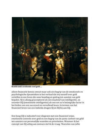 
	
 




                                                                                                                     	
 
Rembrandt	
 verdiende	
 veel	
 geld	
 …	
 
	
 
alleen	
 financiele	
 kennis	
 omvat	
 maar	
 ook	
 een	
 begrip	
 van	
 de	
 emotionele	
 en	
 
psychologische	
 dynamieken	
 in	
 het	
 verhaal	
 dat	
 wij	
 onszelf	
 over	
 geld	
 
vertellen	
 in	
 ons	
 leven	
 die	
 onze	
 houding	
 en	
 gedrag	
 ten	
 aanzien	
 van	
 geld	
 
bepalen.	
 IQ	
 is	
 allang	
 geaccepteerd	
 als	
 een	
 maatstaf	
 van	
 intelligentie,	
 en	
 
recenter	
 EQ	
 (emotionele	
 intelligentie)	
 als	
 een	
 net	
 zo'n	
 belangrijke	
 factor	
 in	
 
het	
 leiden	
 van	
 een	
 succesvol	
 en	
 vervullend	
 leven.	
 In	
 termen	
 van	
 het	
 
financieel	
 leven	
 van	
 een	
 individu	
 dragen	
 IQ	
 en	
 EQ	
 bij	
 aan	
 GQ.	
 	
 
	
 
	
 
Een	
 hoog	
 GQ	
 is	
 indicatief	
 voor	
 diegenen	
 met	
 een	
 financieel	
 wijze,	
 
emotionele	
 controle	
 over	
 geld	
 en	
 een	
 begrip	
 van	
 de	
 juiste	
 context	
 van	
 geld	
 
ten	
 aanzien	
 van	
 persoonlijke	
 waarden	
 en	
 prioriteiten.	
 Wanneer	
 ik	
 het	
 
concept	
 van	
 EQ	
 uitleg	
 aan	
 mensen	
 stel	
 ik	
 de	
 vraag,	
 'Hoevelen	
 van	
 jullie	
 
 