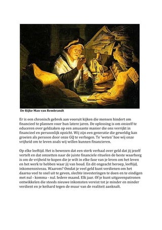 




                                                                                                                                   	
 
	
 De	
 Rijke	
 Man	
 van	
 Rembrandt	
 	
 
	
 
Er	
 is	
 een	
 chronisch	
 gebrek	
 aan	
 vooruit	
 kijken	
 die	
 mensen	
 hindert	
 om	
 
financieel	
 te	
 plannen	
 voor	
 hun	
 latere	
 jaren.	
 De	
 oplossing	
 is	
 om	
 onszelf	
 te	
 
educeren	
 over	
 geldzaken	
 op	
 een	
 amusante	
 manier	
 die	
 ons	
 verrijkt	
 in	
 
financieel	
 en	
 persoonlijk	
 opzicht.	
 Wij	
 zijn	
 een	
 generatie	
 die	
 geweldig	
 kan	
 
groeien	
 als	
 persoon	
 door	
 onze	
 GQ	
 te	
 verhogen.	
 Te	
 'weten'	
 hoe	
 wij	
 onze	
 
vrijheid	
 om	
 te	
 leven	
 zoals	
 wij	
 willen	
 kunnen	
 financieren.	
 	
 
	
 
Op	
 elke	
 leeftijd.	
 Het	
 is	
 bewezen	
 dat	
 een	
 sterk	
 verhaal	
 over	
 geld	
 dat	
 jij	
 jezelf	
 
vertelt	
 en	
 dat	
 omzetten	
 naar	
 de	
 juiste	
 financiele	
 rituelen	
 de	
 beste	
 waarborg	
 
is	
 om	
 de	
 vrijheid	
 te	
 kopen	
 die	
 je	
 wilt	
 in	
 elke	
 fase	
 van	
 je	
 leven	
 om	
 het	
 leven	
 
en	
 het	
 werk	
 te	
 hebben	
 waar	
 jij	
 van	
 houd.	
 En	
 dit	
 ongeacht	
 beroep,	
 leeftijd,	
 
inkomensniveau.	
 Waarom?	
 Omdat	
 je	
 veel	
 geld	
 kunt	
 verdienen	
 om	
 het	
 
daarna	
 veel	
 te	
 snel	
 uit	
 te	
 geven,	
 slechte	
 investeringen	
 te	
 doen	
 en	
 te	
 eindigen	
 
met	
 nul	
 -­‐	
 komma	
 -­‐	
 nul.	
 Iedere	
 maand.	
 Elk	
 jaar.	
 Of	
 je	
 kunt	
 uitgavenpatronen	
 
ontwikkelen	
 die	
 steeds	
 nieuwe	
 inkomsten	
 vereist	
 tot	
 je	
 minder	
 en	
 minder	
 
verdient	
 en	
 je	
 keihard	
 tegen	
 de	
 muur	
 van	
 de	
 realiteit	
 aanknalt.	
 
	
 
	
 
	
 	
 
	
 
 