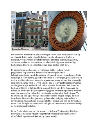 
	
 
het	
 voor	
 veel	
 onzekerheid.	
 Het	
 is	
 belangrijk	
 voor	
 deze	
 werknemers	
 dat	
 zij	
 
de	
 educatie	
 krijgen	
 die	
 zij	
 nodig	
 hebben	
 om	
 hun	
 financiele	
 doelen	
 te	
 
bereiken.	
 Velen	
 wenden	
 zich	
 tot	
 financiele	
 planning	
 boeken,	
 magazines,	
 
adviseurs	
 om	
 kennis	
 in	
 te	
 winnen	
 en	
 advies	
 te	
 krijgen	
 om	
 verstandige	
 
beslissingen	
 te	
 nemen.	
 Soms	
 krijgen	
 zij	
 goed	
 advies,	
 vaak	
 niet.	
 	
 
	
 
De	
 meeste	
 mensen	
 falen	
 om	
 te	
 realiseren	
 dat	
 het	
 belang	
 van	
 de	
 
programma's	
 op	
 televisie,	
 de	
 tijdschriften	
 over	
 geld	
 en	
 de	
 
beleggingsadviseur	
 van	
 de	
 bank	
 is	
 om	
 elke	
 week	
 nieuws	
 te	
 verkopen.	
 Dit	
 is	
 
niet	
 altijd	
 in	
 jouw	
 belang.	
 Jij	
 zult	
 zelf	
 de	
 held	
 in	
 jouw	
 eigen	
 geldzaken	
 dienen	
 
te	
 zijn.	
 Jezelf	
 te	
 educeren	
 over	
 geld,	
 op	
 een	
 amusante	
 manier.	
 Die	
 je	
 verrijkt	
 
in	
 je	
 portemonnee	
 en	
 in	
 je	
 leven.	
 Inzicht	
 hoe	
 je	
 jouw	
 geld	
 kunt	
 laten	
 werken	
 
om	
 datgene	
 wat	
 je	
 werkelijk	
 wilt	
 in	
 het	
 leven	
 te	
 financieren.	
 Wij	
 doen	
 ons	
 
best	
 om	
 je	
 hierbij	
 te	
 helpen.	
 Door	
 samen	
 te	
 leren	
 van	
 de	
 verhalen	
 van	
 de	
 
helden	
 en	
 heldinnen	
 die	
 jou	
 zijn	
 voorafgegaan.	
 Hun	
 strategieen	
 die	
 werkten	
 
voor	
 hen	
 kunnen	
 jou	
 behoeden	
 voor	
 tragische	
 financiele	
 beslissingen.	
 Via	
 
hun	
 verhalen	
 kun	
 jij	
 de	
 nodige	
 financiele	
 educatie	
 krijgen	
 die	
 jou	
 helpt	
 in	
 
jouw	
 leven.	
 Wanneer	
 het	
 gaat	
 over	
 geluk	
 en	
 bevrediging	
 in	
 jouw	
 latere	
 
jaren	
 kunnen	
 hun	
 verhalen	
 bijdragen	
 tot	
 het	
 krijgen	
 van	
 een	
 helder	
 verhaal	
 
met	
 daarin	
 de	
 logische	
 emotionele	
 en	
 logische	
 kwesties	
 die	
 nu	
 onze	
 visie	
 op	
 
de	
 toekomst	
 vertroebelen.	
 	
 
	
 
Ga	
 de	
 Confrontatie	
 aan	
 met	
 de	
 Monsters	
 die	
 Jouw	
 Toekomstige	
 Rijkdom	
 
bedreigen.	
 Financiele	
 educatie	
 begint	
 met	
 deze	
 realiteitscheck:	
 welke	
 
risico's	
 bedreigen	
 jouw	
 inkomen	
 op	
 latere	
 leeftijd.	
 	
 
	
 
 