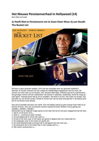 Het Nieuwe Pensioenverhaal in Hollywood (14)
Door Peter de Kuster

Je Hoeft Niet te Pensioneren om te Gaan Doen Waar Jij van Houdt:
The Bucket List




Dit leven is geen generale repetitie. (Of is het een oneindige serie van generale repetities?)
Wanneer ik mensen ontmoet met een matige tot middelmatige engagement met hun werk, die
dromen van werk waar zij van houden, ooit, wanneer alles klopt, misschien pas bij hun pensioneren,
die genoegen nemen met een Zwitserleven van Gemak in vakanties, weekeindes, brand de vraag op
mijn lippen: 'hoeveel levens heb jij om te verspillen'. Het leven is te kort. Hoe ouder we worden, hoe
bewuster we van dit feit worden. Omdat ik al twee keer aan de dood ontsnapt ben in de laatste jaren
ben ik mij hiervan extra bewust.

Doe wat jij werkelijk wilt doen voor sterft. Voor het tijdstip waarop je geen energie meer hebt om je
dromen te leven. Voor een onverwacht moment waarop het leven afrekent met je gedrag van
uitstellen, uitstellen, uitstellen.
Antwoorden op de volgende vragen geven je een idee hoe het zit met jouw engagement bij het werk:
1. Wat ik uit het leven wil is....
2. Werk is... (vertel jouw eigen verhaal)
3. De bevrediging die ik wil uit mijn werk is..:
4. De job of het werk waar ik het meest van geniet is datgene dat mij in staat stelt om:
5. De uidagingen waar ik het meest van geniet zijn:
6. De meest betekenisvolle ervaringen die ik heb gehad met mijn werk zijn....
7. De stress/druk die ik het meest haat in mijn huidige werk is....
8. Mijn droom werkscenario is....
 