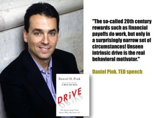 "The so-called 20th century
rewards such as financial
payoffs do work, but only in
a surprisingly narrow set of
circumstances! Unseen
intrinsic drive is the real
behavioral motivator."

Daniel Pink, TED speech
 
