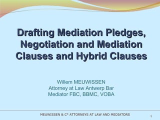 Drafting Mediation Pledges, Negotiation and Mediation Clauses and Hybrid Clauses Willem MEUWISSEN Attorney at Law Antwerp Bar Mediator FBC, BBMC, VOBA   MEUWISSEN & C° ATTORNEYS AT LAW AND MEDIATORS 