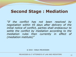 Second Stage : Mediation “ If the conflict has not been resolved by negotiation within 45 days after delivery of the initial notice of conflict, parties shall endeavour to settle the conflict by mediation according to the mediation rules then currently in effect of (mediation institute) ” © 2010 - Willem MEUWISSEN MEUWISSEN & C° ATTORNEYS AT LAW AND MEDIATORS 