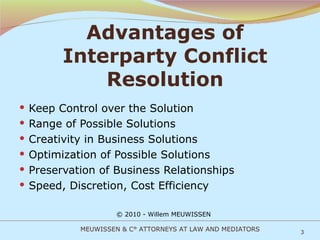 Advantages of Interparty Conflict Resolution Keep Control over the Solution Range of Possible Solutions Creativity in Business Solutions Optimization of Possible Solutions Preservation of Business Relationships Speed, Discretion, Cost Efficiency © 2010 - Willem MEUWISSEN MEUWISSEN & C° ATTORNEYS AT LAW AND MEDIATORS 
