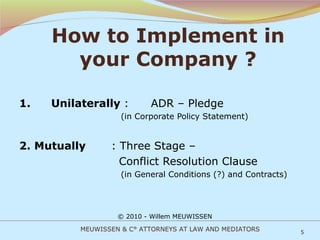 How to Implement in your Company ? 1. Unilaterally  :  ADR – Pledge   (in Corporate Policy Statement) 2. Mutually  : Three Stage –    Conflict Resolution Clause   (in General Conditions (?) and Contracts) © 2010 - Willem MEUWISSEN MEUWISSEN & C° ATTORNEYS AT LAW AND MEDIATORS 