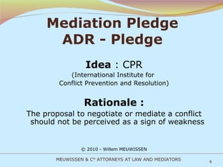 Mediation Pledge ADR - Pledge Idea  : CPR (International Institute for  Conflict Prevention and Resolution) Rationale : The proposal to negotiate or mediate a conflict should not be perceived as a sign of weakness © 2010 - Willem MEUWISSEN MEUWISSEN & C° ATTORNEYS AT LAW AND MEDIATORS 