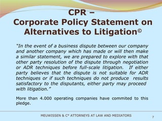 CPR –  Corporate Policy Statement on Alternatives to Litigation © “ In the event of a business dispute between our company and another company which has made or will then make a similar statement, we are prepared to explore with that other party resolution of the dispute through negotiation or ADR techniques before full-scale litigation.  If either party believes that the dispute is not suitable for ADR techniques or if such techniques do not produce  results satisfactory to the disputants, either party may proceed  with litigation.” More than 4.000 operating companies have commited to this pledge. MEUWISSEN & C° ATTORNEYS AT LAW AND MEDIATORS 