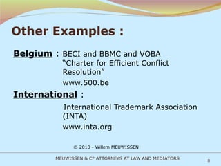 Other Examples : Belgium  :  BECI and BBMC and VOBA    “Charter for Efficient Conflict    Resolution”   www.500.be International  :    International Trademark Association    (INTA)   www.inta.org  © 2010 - Willem MEUWISSEN MEUWISSEN & C° ATTORNEYS AT LAW AND MEDIATORS 
