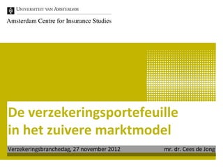 Amsterdam Centre for Insurance Studies	





De	
  verzekeringsportefeuille	
  
in	
  het	
  zuivere	
  marktmodel	
  
Verzekeringsbranchedag,	
  27	
  november	
  2012   	
  	
  	
  	
  	
  	
  	
  	
  	
  	
  	
  	
  	
  	
  	
  	
  	
  mr.	
  dr.	
  Cees	
  de	
  Jong	
  
 