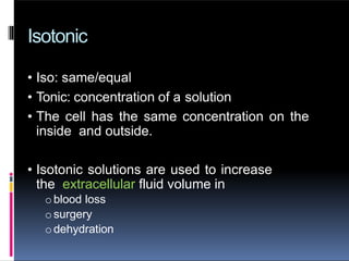 Isotonic
• Iso: same/equal
• Tonic: concentration of a solution
• The cell has the same concentration on the
inside and outside.
• Isotonic solutions are used to increase
the extracellular fluid volume in
oblood loss
osurgery
odehydration
 