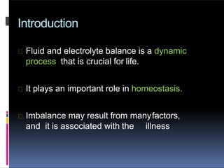 Introduction
Fluid and electrolyte balance is a dynamic
process that is crucial for life.
It plays an important role in homeostasis.
Imbalance may result from manyfactors,
and it is associated with the illness
 