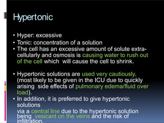 Hypertonic
• Hyper: excessive
• Tonic: concentration of a solution
• The cell has an excessive amount of solute extra-
cellularly and osmosis is causing water to rush out
of the cell which will cause the cell to shrink.
• Hypertonic solutions are used very cautiously.
(most likely to be given in the ICU due to quickly
arising side effects of pulmonary edema/fluid over
load).
• In addition, it is preferred to give hypertonic
solutions
via a central line due to the hypertonic solution
being vesicant on the veins and the risk of
 