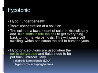 Hypotonic
• Hypo: ”under/beneath”
• Tonic: concentration of a solution
• The cell has a low amount of solute extracellularly
and fluid shifts inside the cell to get everything
back to normal via osmosis. This will cause cell
swelling which can cause the cell to burst or lyses.
• Hypotonic solutions are used when the
cell is dehydrated and fluids need to be
put back intracellularly.
o diabetic ketoacidosis (DKA)
o hyperosmolar hyperglycemia
 